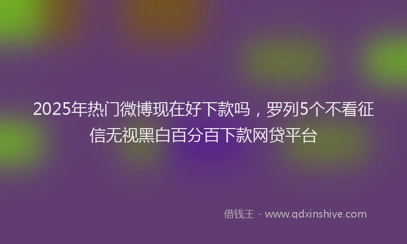 2025年热门微博现在好下款吗，罗列5个不看征信无视黑白百分百下款网贷平台