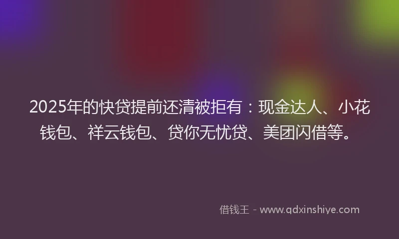 2025年的快贷提前还清被拒有：现金达人、小花钱包、祥云钱包、贷你无忧贷、美团闪借等。