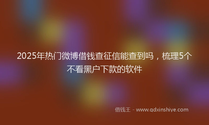 2025年热门微博借钱查征信能查到吗，梳理5个不看黑户下款的软件