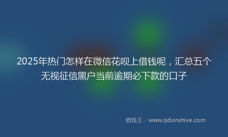 2025年热门怎样在微信花呗上借钱呢，汇总五个无视征信黑户当前逾期必下款的口子
