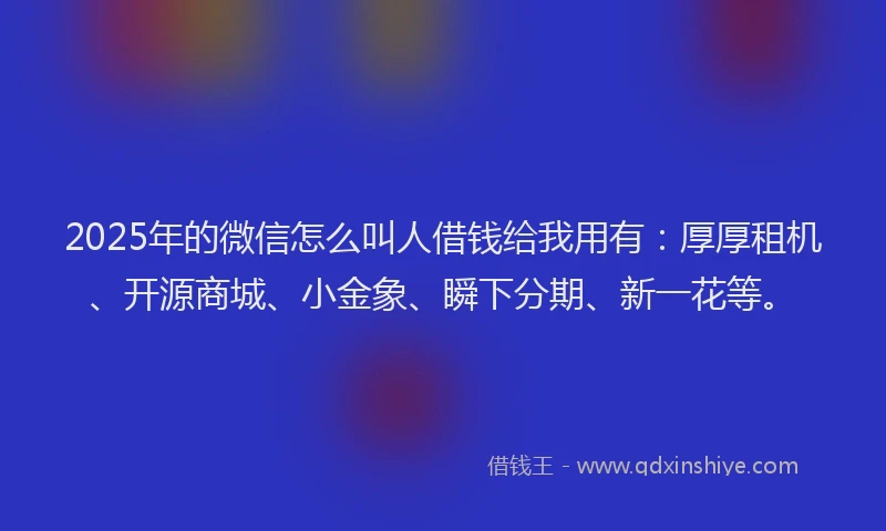 2025年的微信怎么叫人借钱给我用有：厚厚租机、开源商城、小金象、瞬下分期、新一花等。