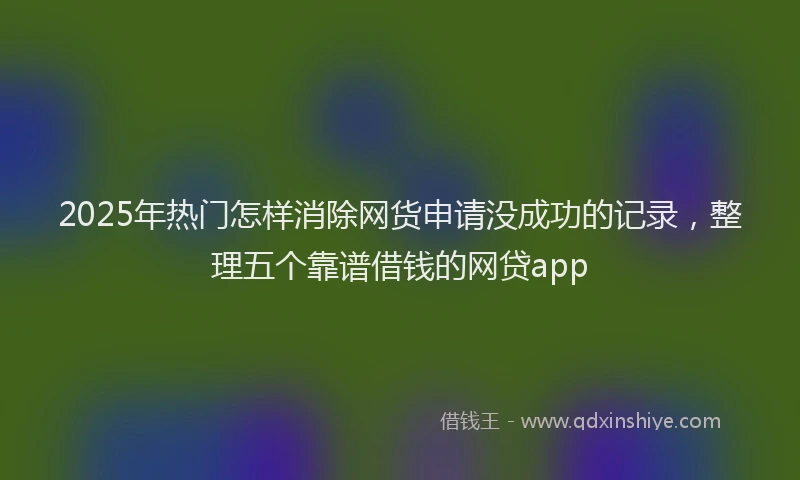 2025年热门怎样消除网货申请没成功的记录，整理五个靠谱借钱的网贷app