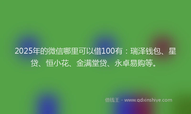 2025年的微信哪里可以借100有：瑞泽钱包、星贷、恒小花、金满堂贷、永卓易购等。