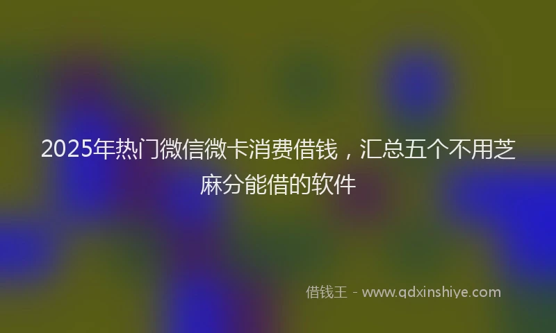 2025年热门微信微卡消费借钱，汇总五个不用芝麻分能借的软件
