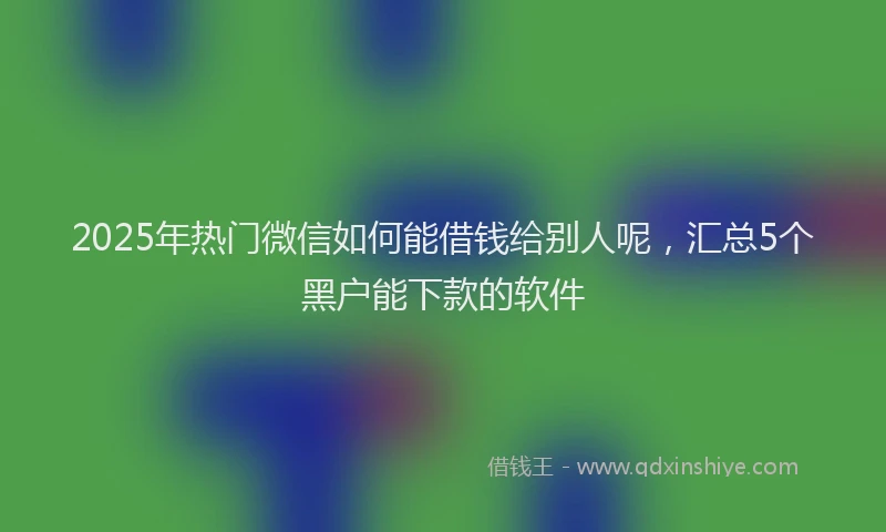 2025年热门微信如何能借钱给别人呢，汇总5个黑户能下款的软件