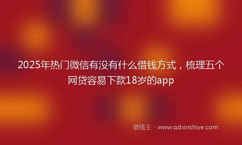 2025年热门微信有没有什么借钱方式，梳理五个网贷容易下款18岁的app