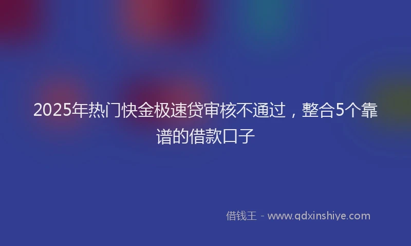 2025年热门快金极速贷审核不通过，整合5个靠谱的借款口子