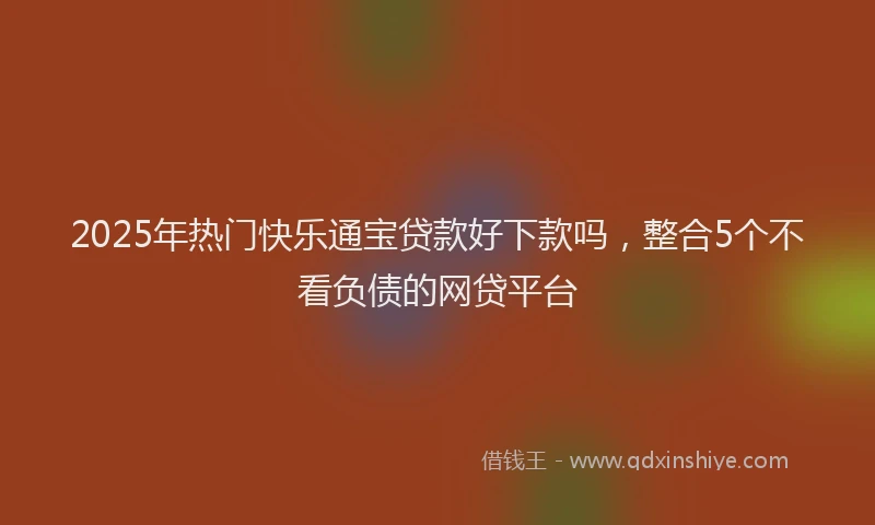 2025年热门快乐通宝贷款好下款吗,整合5个不看负债的网贷平台