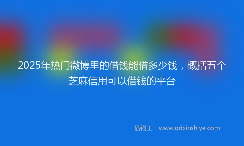 2025年热门微博里的借钱能借多少钱，概括五个芝麻信用可以借钱的平台