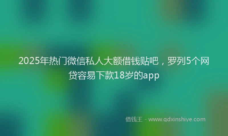 2025年热门微信私人大额借钱贴吧,罗列5个网贷容易下款18岁的app