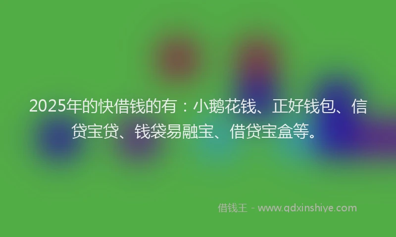 2025年的快借钱的有：小鹅花钱、正好钱包、信贷宝贷、钱袋易融宝、借贷宝盒等。