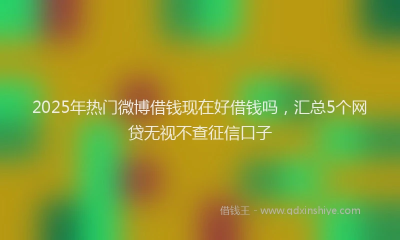 2025年热门微博借钱现在好借钱吗，汇总5个网贷无视不查征信口子