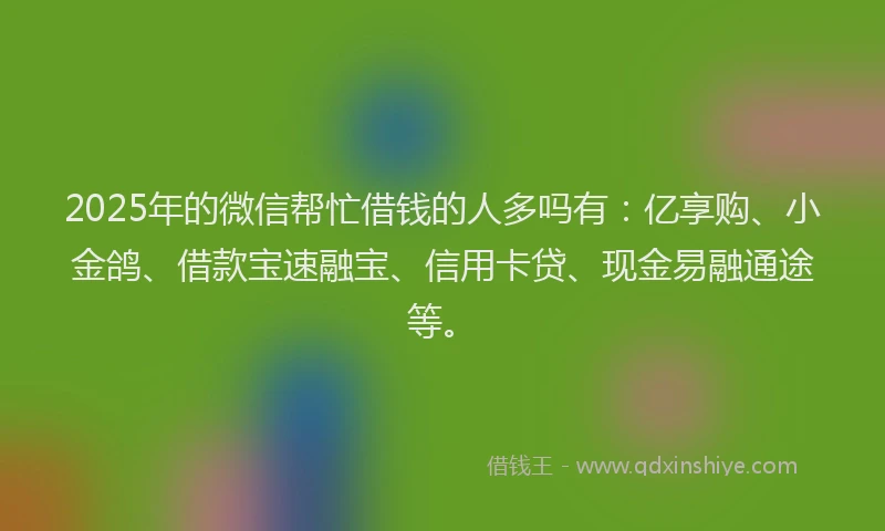 2025年的微信帮忙借钱的人多吗有：亿享购、小金鸽、借款宝速融宝、信用卡贷、现金易融通途等。