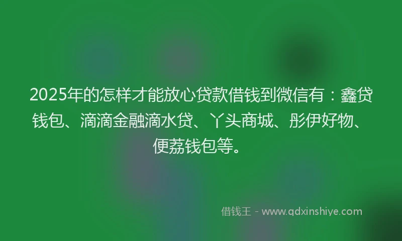 2025年的怎样才能放心贷款借钱到微信有：鑫贷钱包、滴滴金融滴水贷、丫头商城、彤伊好物、便荔钱包等。