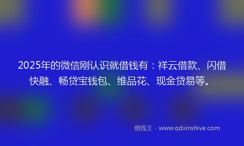 2025年的微信刚认识就借钱有：祥云借款、闪借快融、畅贷宝钱包、维品花、现金贷易等。