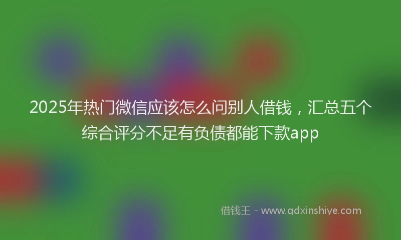 2025年热门微信应该怎么问别人借钱，汇总五个综合评分不足有负债都能下款app