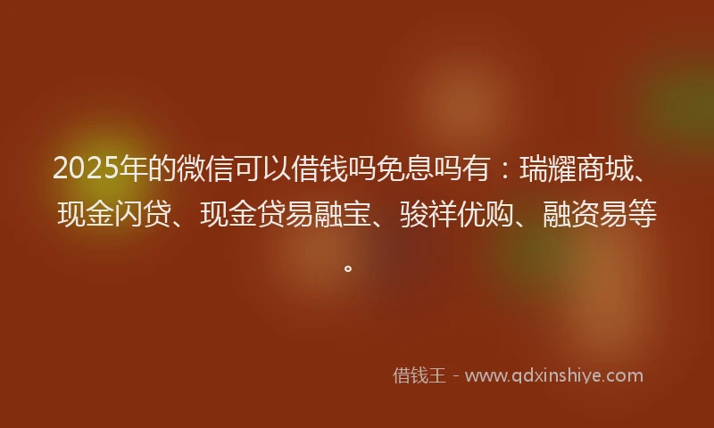 2025年的微信可以借钱吗免息吗有：瑞耀商城、现金闪贷、现金贷易融宝、骏祥优购、融资易等。