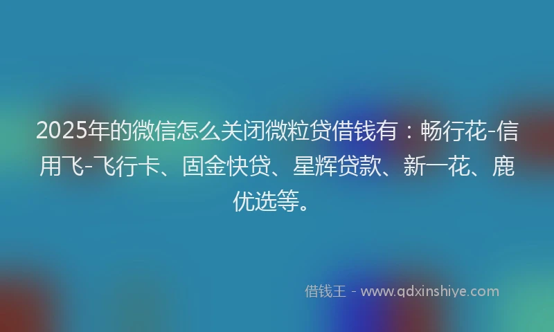2025年的微信怎么关闭微粒贷借钱有：畅行花-信用飞-飞行卡、固金快贷、星辉贷款、新一花、鹿优选等。