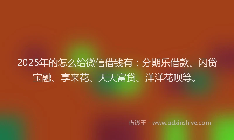 2025年的怎么给微信借钱有：分期乐借款、闪贷宝融、享来花、天天富贷、洋洋花呗等。