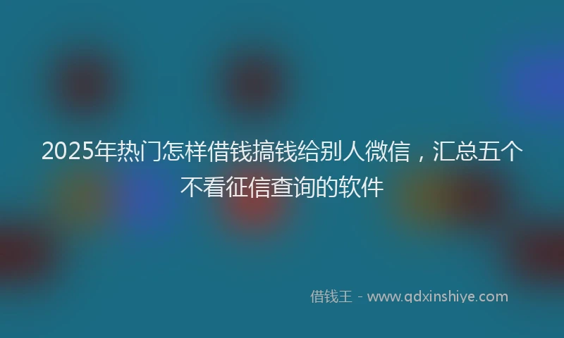 2025年热门怎样借钱搞钱给别人微信，汇总五个不看征信查询的软件