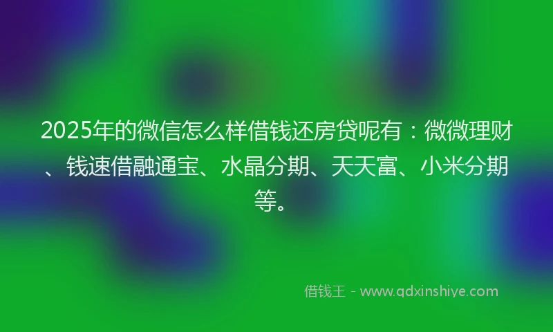 2025年的微信怎么样借钱还房贷呢有：微微理财、钱速借融通宝、水晶分期、天天富、小米分期等。