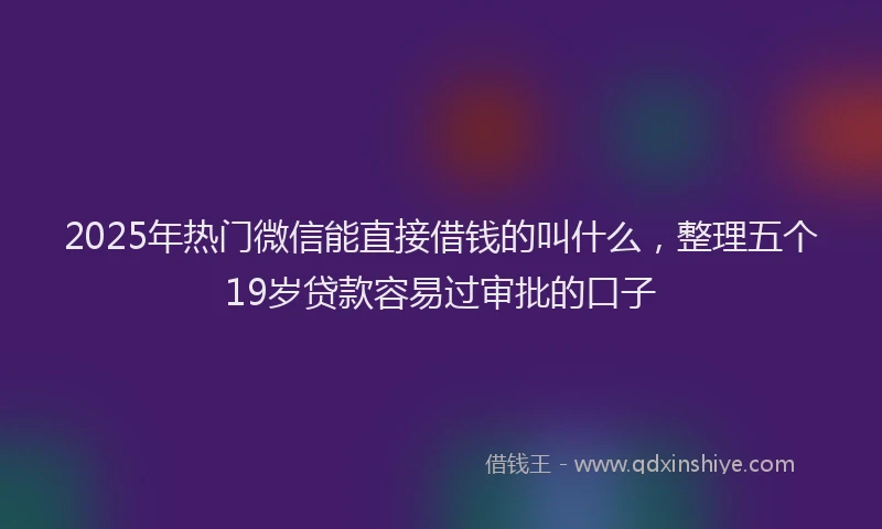 2025年热门微信能直接借钱的叫什么，整理五个19岁贷款容易过审批的口子