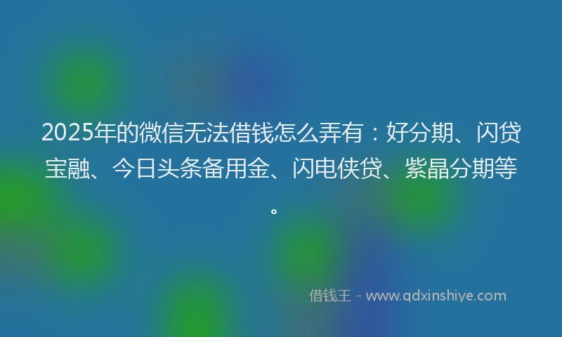 2025年的微信无法借钱怎么弄有：好分期、闪贷宝融、今日头条备用金、闪电侠贷、紫晶分期等。
