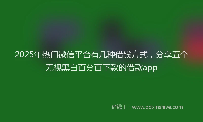 2025年热门微信平台有几种借钱方式，分享五个无视黑白百分百下款的借款app