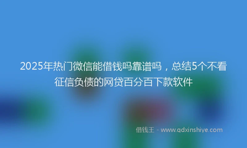 2025年热门微信能借钱吗靠谱吗，总结5个不看征信负债的网贷百分百下款软件