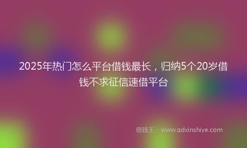 2025年热门怎么平台借钱最长,归纳5个20岁借钱不求征信速借平台