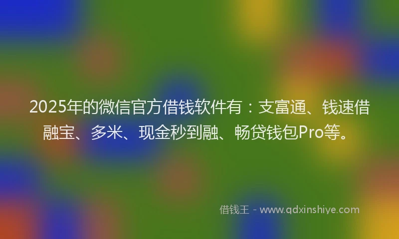 2025年的微信官方借钱软件有：支富通、钱速借融宝、多米、现金秒到融、畅贷钱包Pro等。
