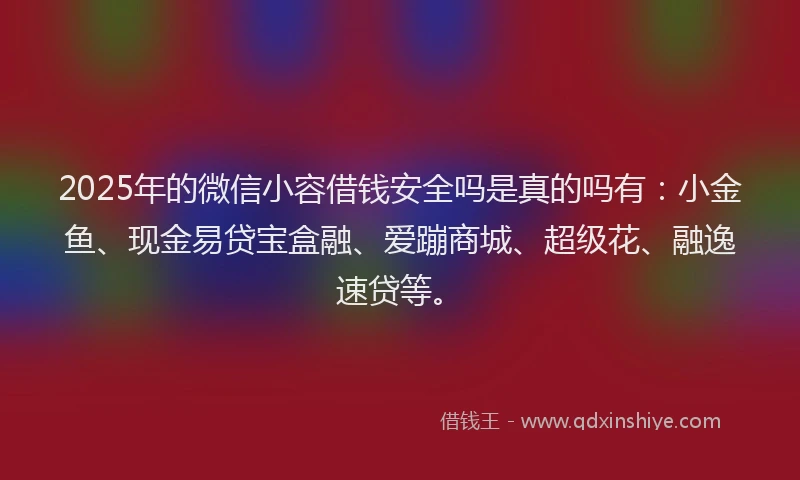 2025年的微信小容借钱安全吗是真的吗有：小金鱼、现金易贷宝盒融、爱蹦商城、超级花、融逸速贷等。
