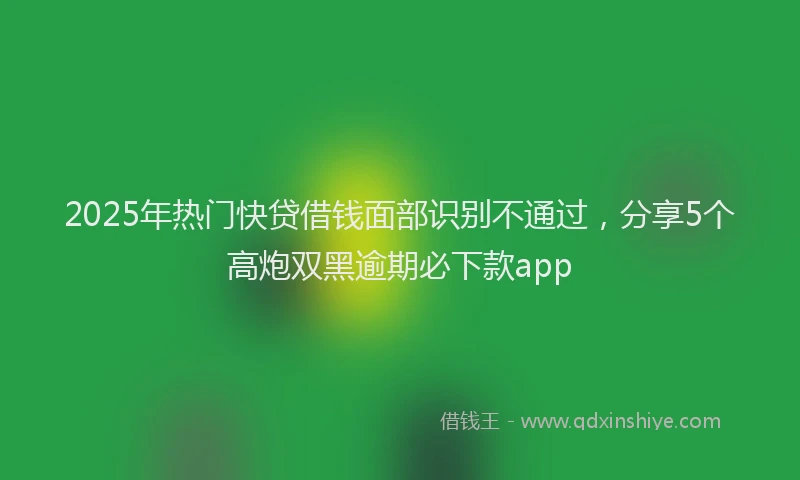 2025年热门快贷借钱面部识别不通过，分享5个高炮双黑逾期必下款app