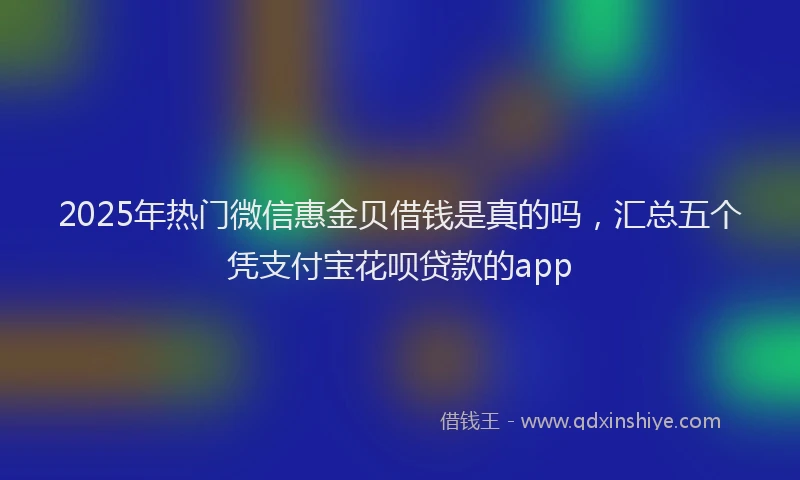 2025年热门微信惠金贝借钱是真的吗，汇总五个凭支付宝花呗贷款的app