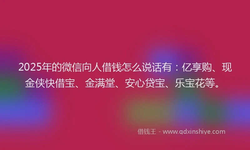 2025年的微信向人借钱怎么说话有：亿享购、现金侠快借宝、金满堂、安心贷宝、乐宝花等。