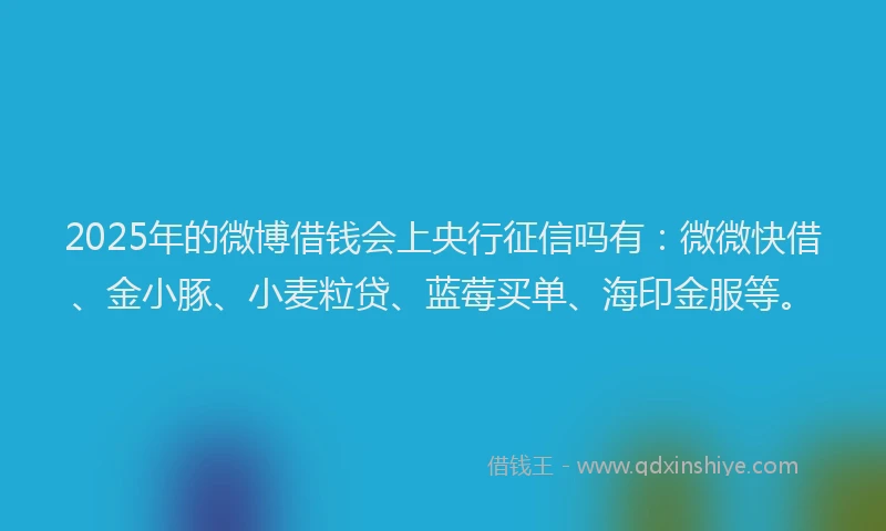 2025年的微博借钱会上央行征信吗有：微微快借、金小豚、小麦粒贷、蓝莓买单、海印金服等。
