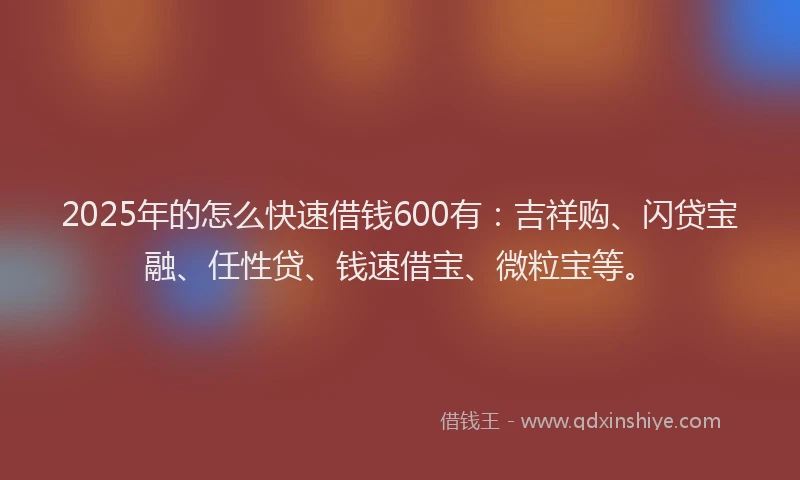 2025年的怎么快速借钱600有：吉祥购、闪贷宝融、任性贷、钱速借宝、微粒宝等。