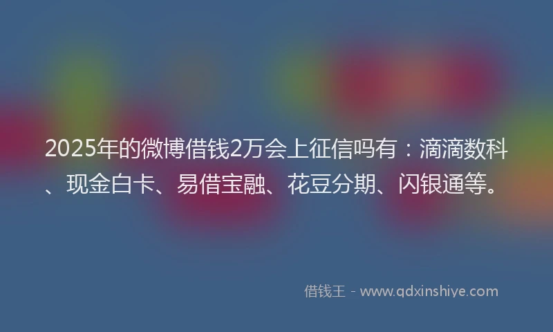 2025年的微博借钱2万会上征信吗有：滴滴数科、现金白卡、易借宝融、花豆分期、闪银通等。