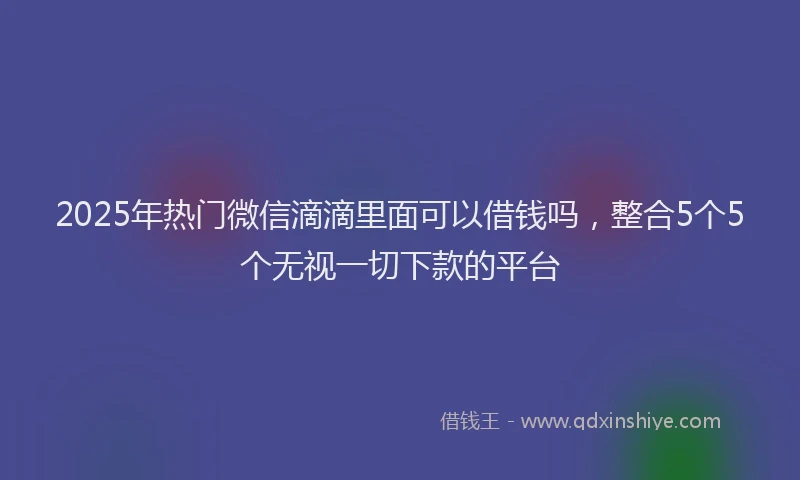 2025年热门微信滴滴里面可以借钱吗，整合5个5个无视一切下款的平台