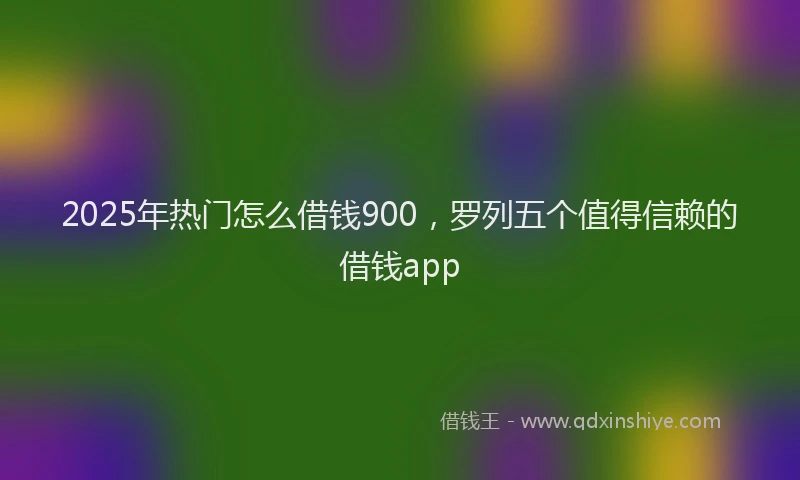 2025年热门怎么借钱900，罗列五个值得信赖的借钱app