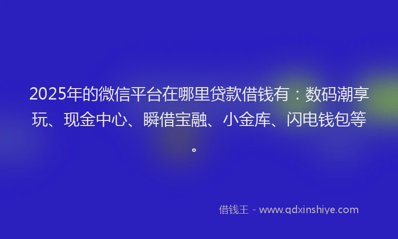 2025年的微信平台在哪里贷款借钱有：数码潮享玩、现金中心、瞬借宝融、小金库、闪电钱包等。