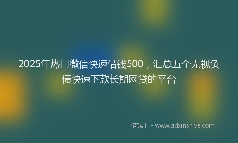 2025年热门微信快速借钱500，汇总五个无视负债快速下款长期网贷的平台