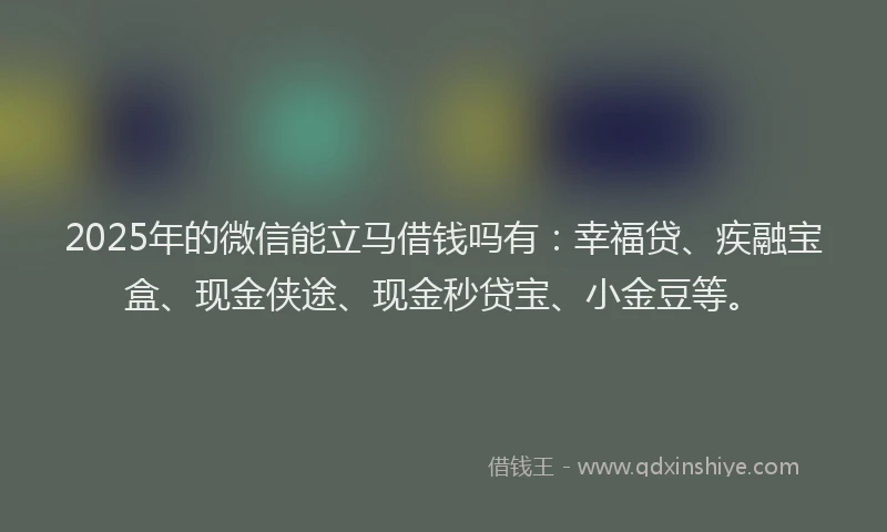 2025年的微信能立马借钱吗有：幸福贷、疾融宝盒、现金侠途、现金秒贷宝、小金豆等。