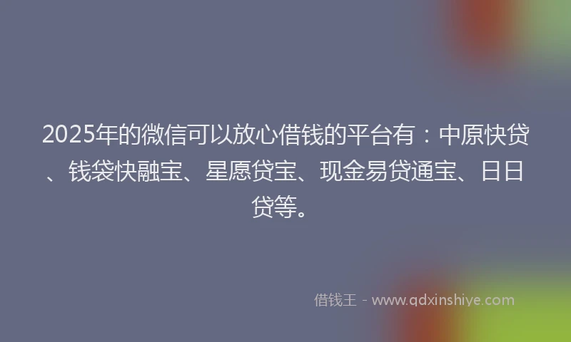 2025年的微信可以放心借钱的平台有：中原快贷、钱袋快融宝、星愿贷宝、现金易贷通宝、日日贷等。