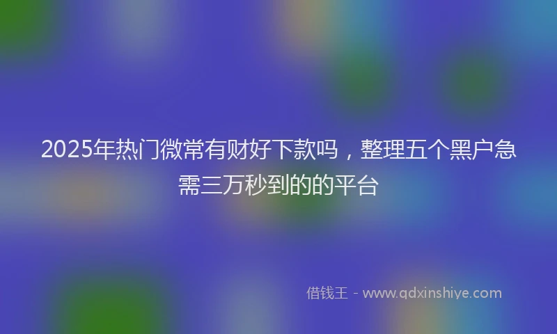 2025年热门微常有财好下款吗，整理五个黑户急需三万秒到的的平台