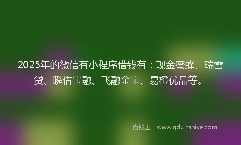 2025年的微信有小程序借钱有：现金蜜蜂、瑞雪贷、瞬借宝融、飞融金宝、易橙优品等。