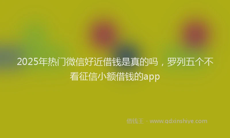 2025年热门微信好近借钱是真的吗，罗列五个不看征信小额借钱的app