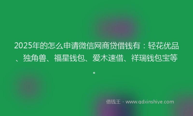2025年的怎么申请微信网商贷借钱有：轻花优品、独角兽、福星钱包、爱木速借、祥瑞钱包宝等。