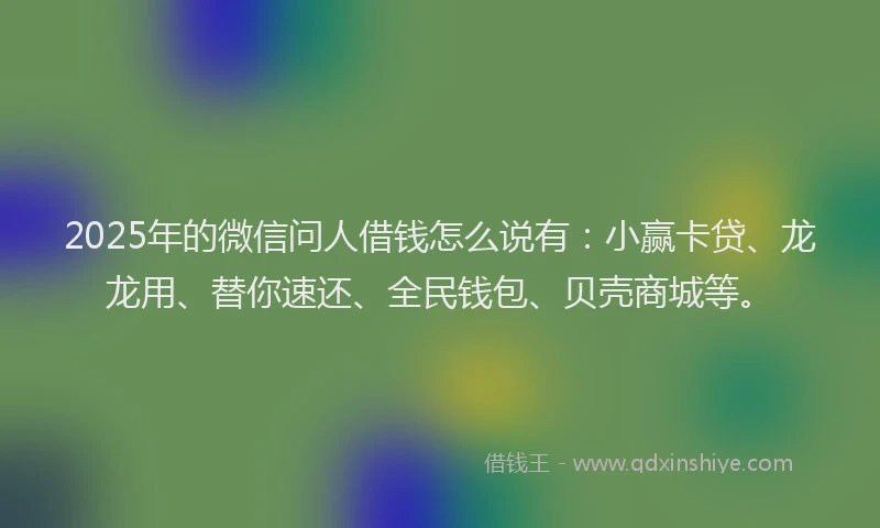 2025年的微信问人借钱怎么说有：小赢卡贷、龙龙用、替你速还、全民钱包、贝壳商城等。