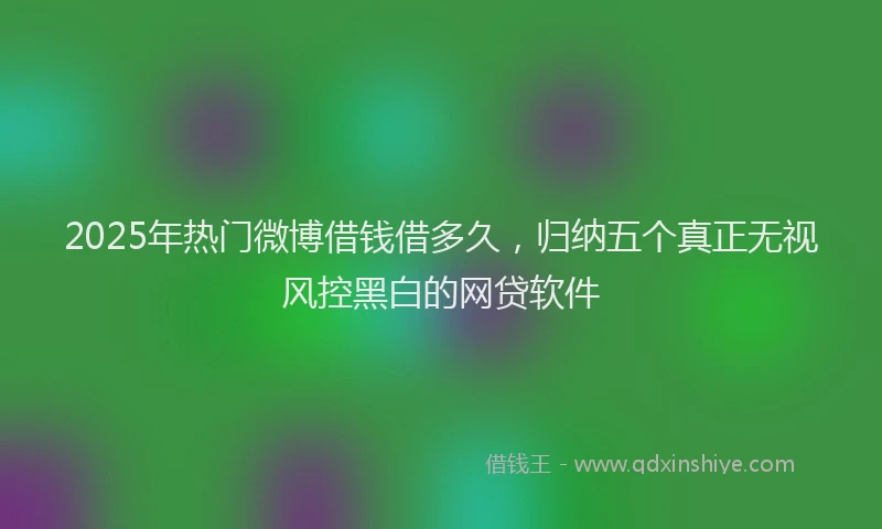 2025年热门微博借钱借多久，归纳五个真正无视风控黑白的网贷软件